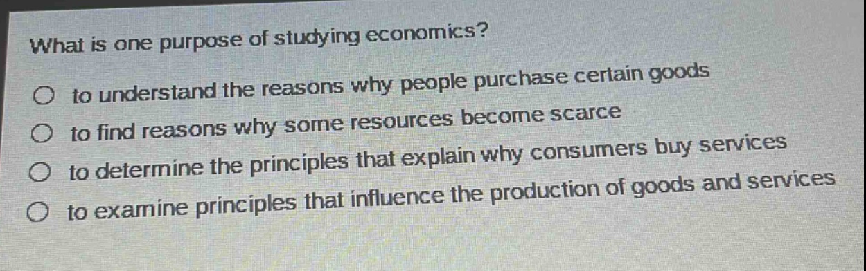 what is one purpose of studying economics?\n○ to understand the reasons why people purchase certain goods\n○ to find reasons why some resources become scarce\n○ to determine the principles that explain why consumers buy services\n○ to examine principles that influence the production of goods and services