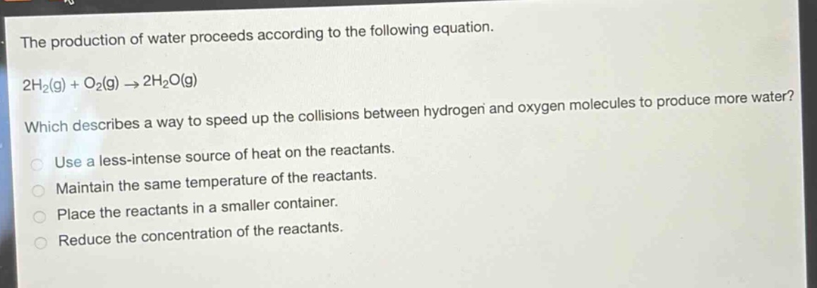 the production of water proceeds according to the following equation.\n2h₂(g) + o₂(g) → 2h₂o(g)\nwhich describes a way to speed up the collisions between hydrogen and oxygen molecules to produce more water?\nuse a less - intense source of heat on the reactants.\nmaintain the same temperature of the reactants.\nplace the reactants in a smaller container.\nreduce the concentration of the reactants.
