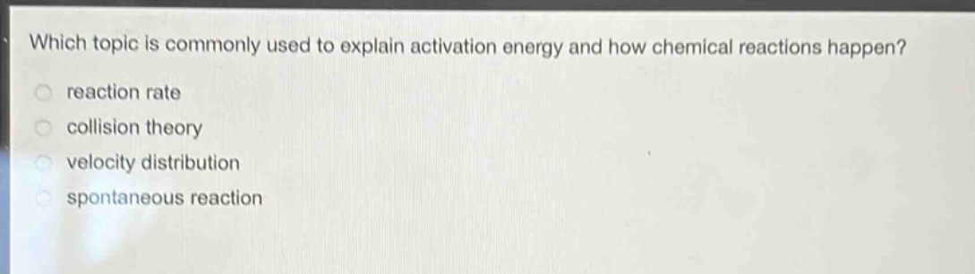 which topic is commonly used to explain activation energy and how chemical reactions happen?\nreaction rate\ncollision theory\nvelocity distribution\nspontaneous reaction