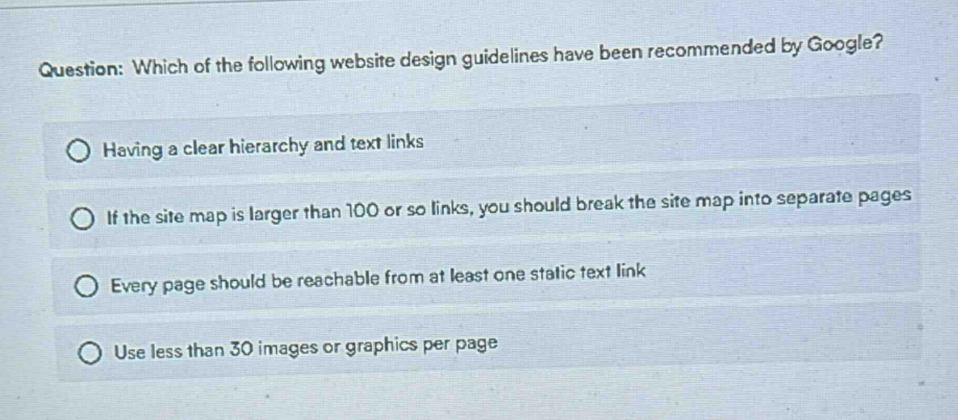 question: which of the following website design guidelines have been recommended by google?\nhaving a clear hierarchy and text links\nif the site map is larger than 100 or so links, you should break the site map into separate pages\nevery page should be reachable from at least one static text link\nuse less than 30 images or graphics per page