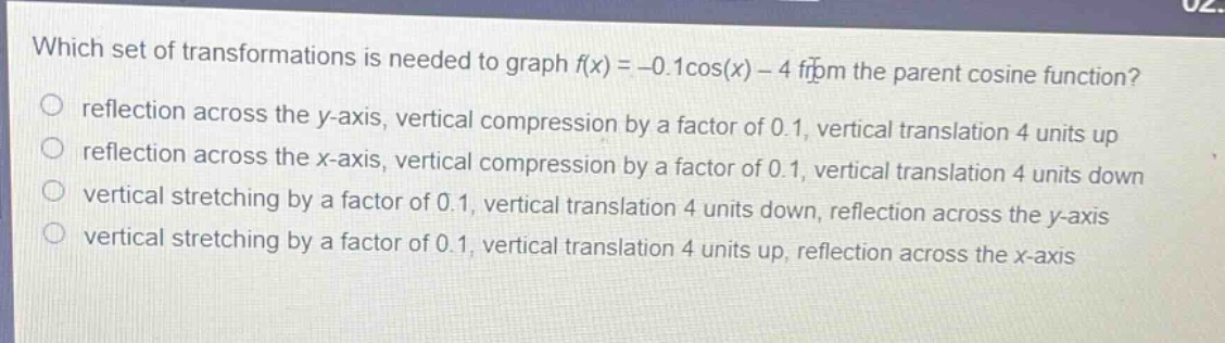 which set of transformations is needed to graph (f(x)= - 0.1cos(x)-4) from the parent cosine function?\nreflection across the y - axis, vertical compression by a factor of 0.1, vertical translation 4 units up\nreflection across the x - axis, vertical compression by a factor of 0.1, vertical translation 4 units down\nvertical stretching by a factor of 0.1, vertical translation 4 units down, reflection across the y - axis\nvertical stretching by a factor of 0.1, vertical translation 4 units up, reflection across the x - axis