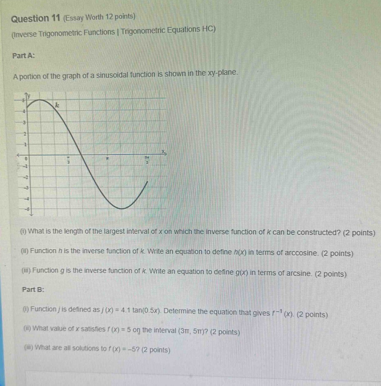 question 11 (essay worth 12 points)\n(inverse trigonometric functions | trigonometric equations hc)\npart a:\na portion of the graph of a sinusoidal function is shown in the xy - plane.\n(i) what is the length of the largest interval of x on which the inverse function of k can be constructed? (2 points)\n(ii) function h is the inverse function of k. write an equation to define h(x) in terms of arccosine. (2 points)\n(iii) function g is the inverse function of k. write an equation to define g(x) in terms of arcsine. (2 points)\npart b:\n(i) function j is defined as j(x)=4.1 tan(0.5x). determine the equation that gives j^(-1)(x). (2 points)\n(ii) what value of x satisfies j(x)=5 on the interval (3π, 5π)? (2 points)\n(iii) what are all solutions to j(x)= - 5? (2 points)