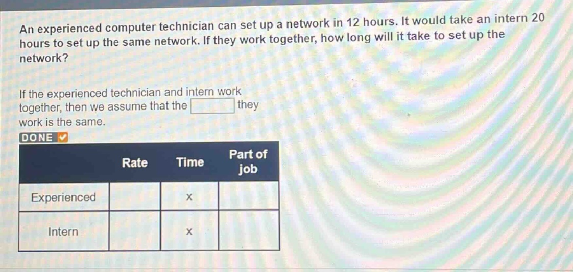 an experienced computer technician can set up a network in 12 hours. it would take an intern 20 hours to set up the same network. if they work together, how long will it take to set up the network? if the experienced technician and intern work together, then we assume that the they work is the same. done rate time part of job experienced x intern x