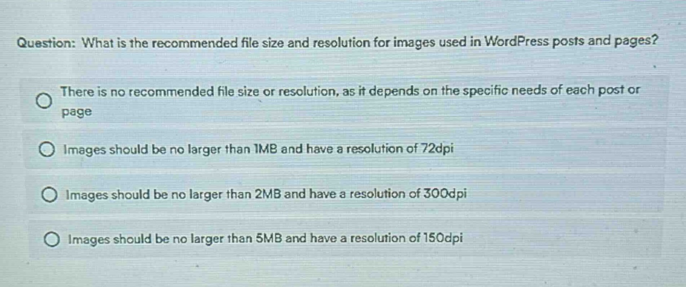 question: what is the recommended file size and resolution for images used in wordpress posts and pages?\nthere is no recommended file size or resolution, as it depends on the specific needs of each post or page\nimages should be no larger than 1mb and have a resolution of 72dpi\nimages should be no larger than 2mb and have a resolution of 300dpi\nimages should be no larger than 5mb and have a resolution of 150dpi