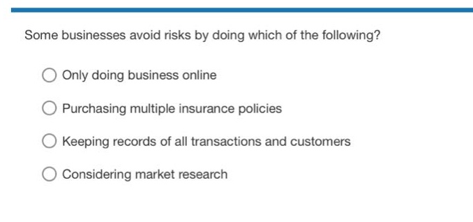 some businesses avoid risks by doing which of the following?\nonly doing business online\npurchasing multiple insurance policies\nkeeping records of all transactions and customers\nconsidering market research