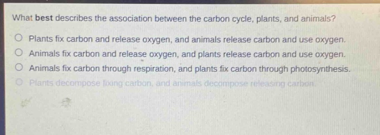 what best describes the association between the carbon cycle, plants, and animals?\no plants fix carbon and release oxygen, and animals release carbon and use oxygen.\no animals fix carbon and release oxygen, and plants release carbon and use oxygen.\no animals fix carbon through respiration, and plants fix carbon through photosynthesis.\no plants decompose fixing carbon, and animals decompose releasing carbon.