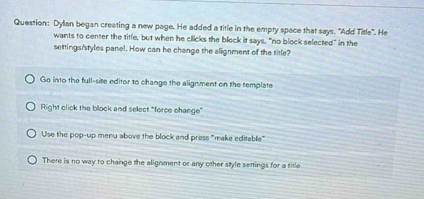 question: dylan began creating a new page. he added a title in the empty space that says, “add title”. he wants to center the title, but when he clicks the block it says, “no block selected” in the settings/styles panel. how can he change the alignment of the title?\ngo into the full - site editor to change the alignment on the template\nright click the block and select “force change”\nuse the pop - up menu above the block and press “make editable”\nthere is no way to change the alignment or any other style settings for a title