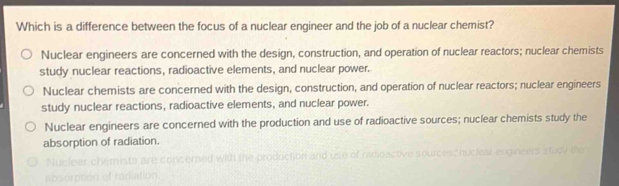 which is a difference between the focus of a nuclear engineer and the job of a nuclear chemist?\no nuclear engineers are concerned with the design, construction, and operation of nuclear reactors; nuclear chemists study nuclear reactions, radioactive elements, and nuclear power.\no nuclear chemists are concerned with the design, construction, and operation of nuclear reactors; nuclear engineers study nuclear reactions, radioactive elements, and nuclear power.\no nuclear engineers are concerned with the production and use of radioactive sources; nuclear chemists study the absorption of radiation.\no nuclear chemists are concerned with the production and use of radioactive sources; nuclear engineers study the absorption of radiation.