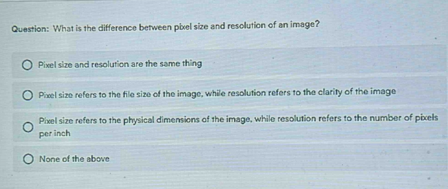 question: what is the difference between pixel size and resolution of an image?\npixel size and resolution are the same thing\npixel size refers to the file size of the image, while resolution refers to the clarity of the image\npixel size refers to the physical dimensions of the image, while resolution refers to the number of pixels per inch\nnone of the above