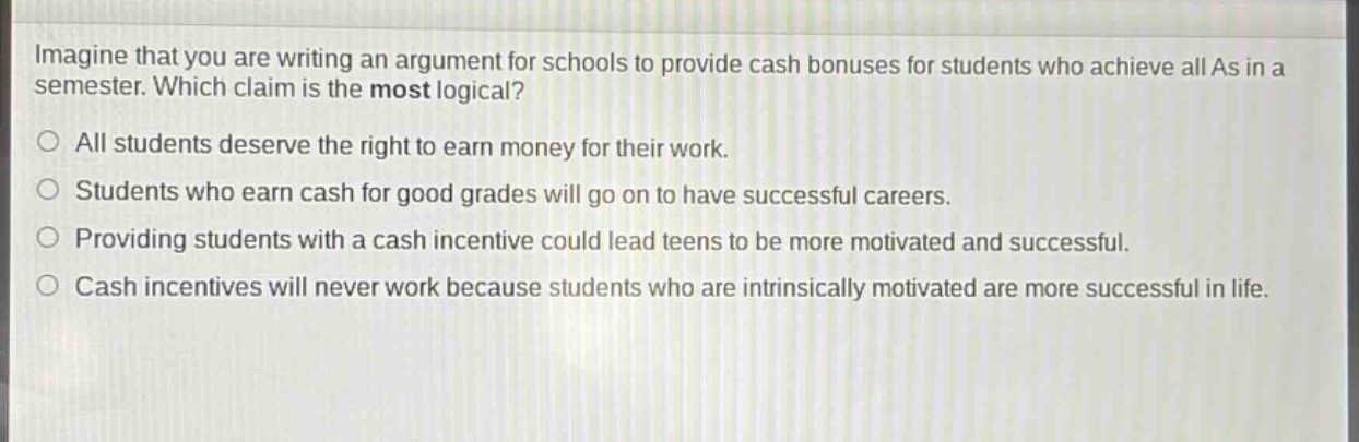 imagine that you are writing an argument for schools to provide cash bonuses for students who achieve all as in a semester. which claim is the most logical?\nall students deserve the right to earn money for their work.\nstudents who earn cash for good grades will go on to have successful careers.\nproviding students with a cash incentive could lead teens to be more motivated and successful.\ncash incentives will never work because students who are intrinsically motivated are more successful in life.
