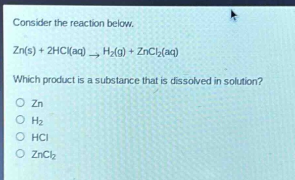 consider the reaction below.\nzn(s) + 2hcl(aq) → h₂(g) + zncl₂(aq)\nwhich product is a substance that is dissolved in solution?\no zn\no h₂\no hcl\no zncl₂