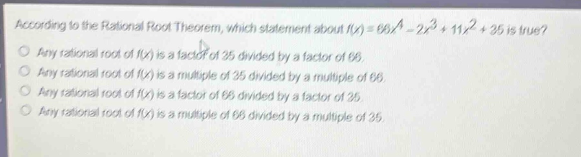 according to the rational root theorem, which statement about (f(x)=66x^{4}-2x^{3}+11x^{2}+35) is true?\nany rational root of (f(x)) is a factor of 35 divided by a factor of 66.\nany rational root of (f(x)) is a multiple of 35 divided by a multiple of 66.\nany rational root of (f(x)) is a factor of 66 divided by a factor of 35.\nany rational root of (f(x)) is a multiple of 66 divided by a multiple of 35.