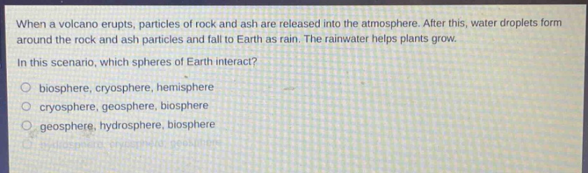 when a volcano erupts, particles of rock and ash are released into the atmosphere. after this, water droplets form around the rock and ash particles and fall to earth as rain. the rainwater helps plants grow.\nin this scenario, which spheres of earth interact?\n○ biosphere, cryosphere, hemisphere\n○ cryosphere, geosphere, biosphere\n○ geosphere, hydrosphere, biosphere\n○ hydrosphere, cryosphere, geosphere