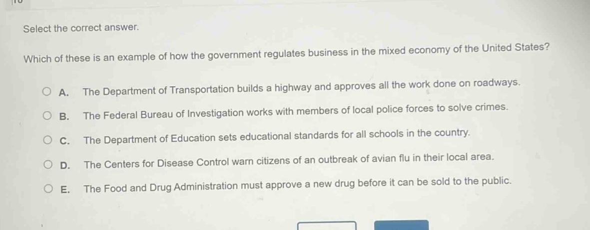 select the correct answer.\nwhich of these is an example of how the government regulates business in the mixed economy of the united states?\na. the department of transportation builds a highway and approves all the work done on roadways.\nb. the federal bureau of investigation works with members of local police forces to solve crimes.\nc. the department of education sets educational standards for all schools in the country.\nd. the centers for disease control warn citizens of an outbreak of avian flu in their local area.\ne. the food and drug administration must approve a new drug before it can be sold to the public.