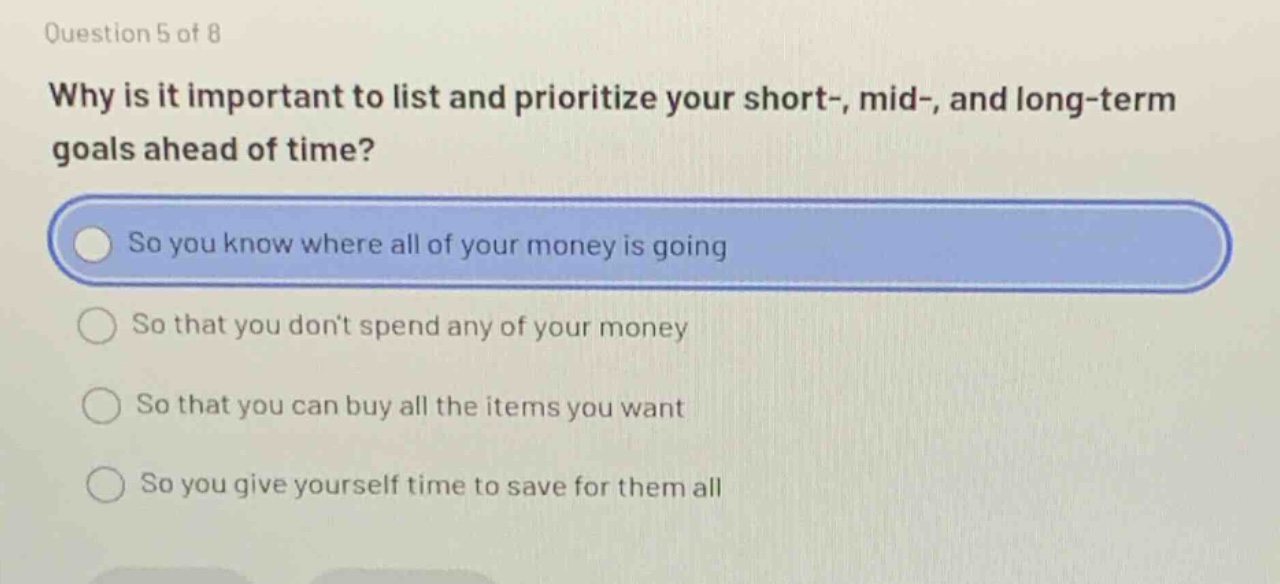question 5 of 8\nwhy is it important to list and prioritize your short-, mid-, and long - term goals ahead of time?\nso you know where all of your money is going\nso that you dont spend any of your money\nso that you can buy all the items you want\nso you give yourself time to save for them all