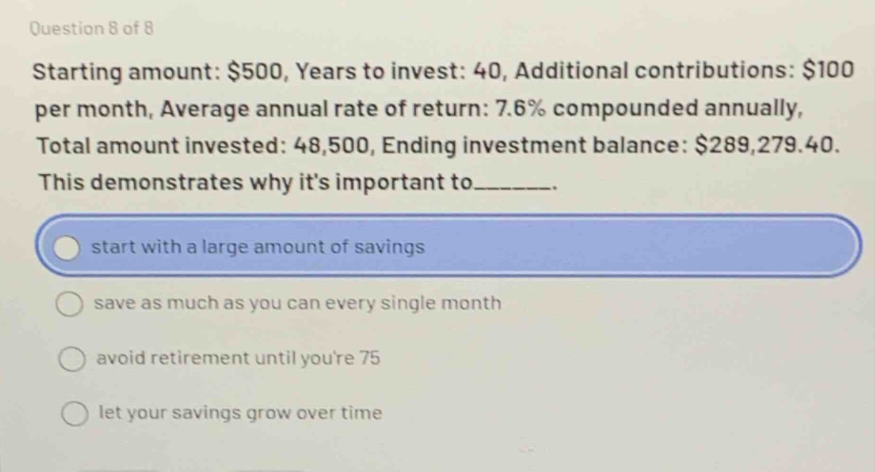 question 8 of 8\nstarting amount: $500, years to invest: 40, additional contributions: $100 per month, average annual rate of return: 7.6% compounded annually, total amount invested: 48,500, ending investment balance: $289,279.40.\nthis demonstrates why its important to______.\nstart with a large amount of savings\nsave as much as you can every single month\navoid retirement until youre 75\nlet your savings grow over time