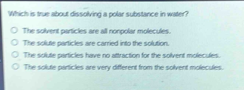 which is true about dissolving a polar substance in water?\nthe solvent particles are all nonpolar molecules.\nthe solute particles are carried into the solution.\nthe solute particles have no attraction for the solvent molecules.\nthe solute particles are very different from the solvent molecules.