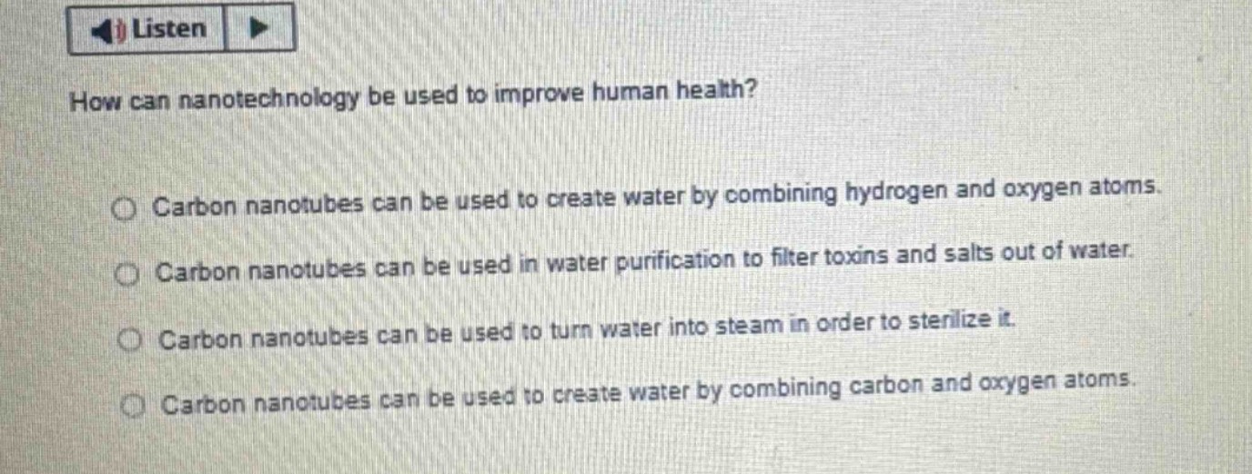 how can nanotechnology be used to improve human health?\ncarbon nanotubes can be used to create water by combining hydrogen and oxygen atoms.\ncarbon nanotubes can be used in water purification to filter toxins and salts out of water.\ncarbon nanotubes can be used to turn water into steam in order to sterilize it.\ncarbon nanotubes can be used to create water by combining carbon and oxygen atoms.