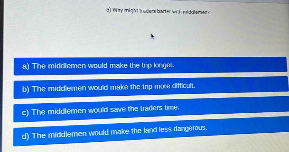 5) why might traders barter with middlemen?\na) the middlemen would make the trip longer.\nb) the middlemen would make the trip more difficult.\nc) the middlemen would save the traders time.\nd) the middlemen would make the land less dangerous.