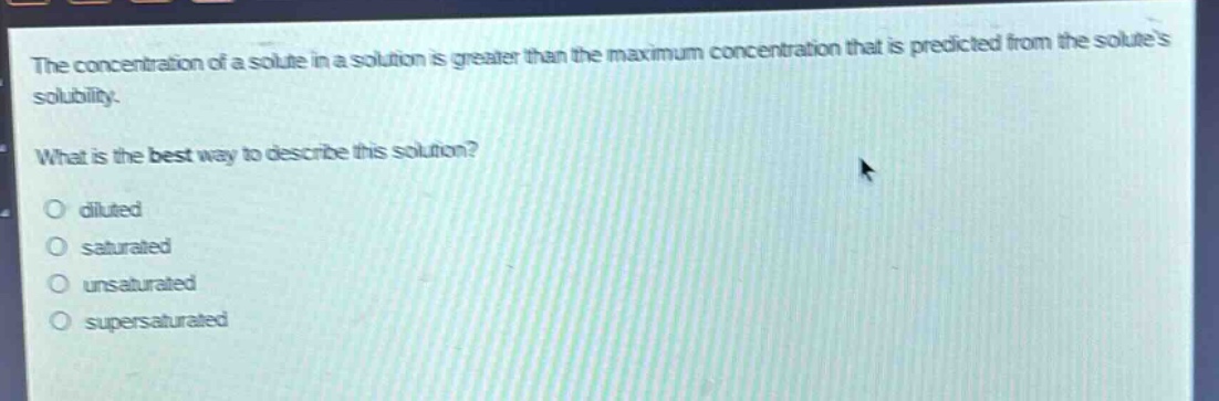 the concentration of a solute in a solution is greater than the maximum concentration that is predicted from the solutes solubility.\nwhat is the best way to describe this solution?\no diluted\no saturated\no unsaturated\no supersaturated