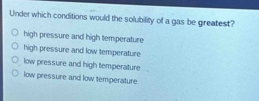 under which conditions would the solubility of a gas be greatest?\nhigh pressure and high temperature\nhigh pressure and low temperature\nlow pressure and high temperature\nlow pressure and low temperature