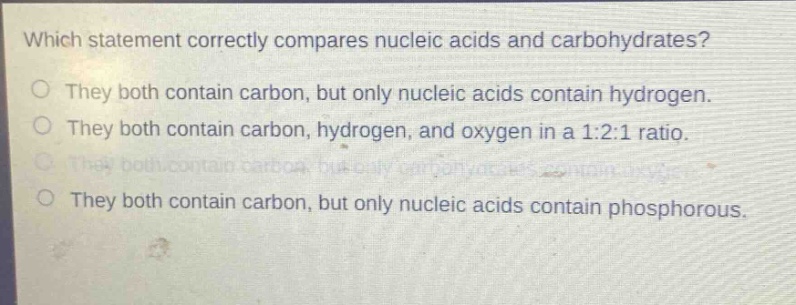 which statement correctly compares nucleic acids and carbohydrates?\no they both contain carbon, but only nucleic acids contain hydrogen.\no they both contain carbon, hydrogen, and oxygen in a 1:2:1 ratio.\no they both contain carbon, but only carbohydrates contain oxygen.\no they both contain carbon, but only nucleic acids contain phosphorous.