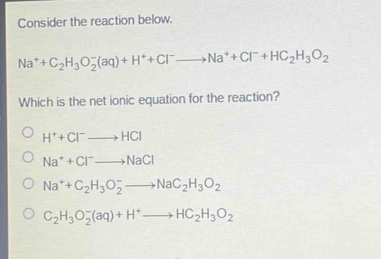 consider the reaction below.\nna⁺+c₂h₃o₂⁻(aq)+h⁺+cl⁻→na⁺+cl⁻+hc₂h₃o₂\nwhich is the net ionic equation for the reaction?\no h⁺+cl⁻→hcl\no na⁺+cl⁻→nacl\no na⁺+c₂h₃o₂⁻→nac₂h₃o₂\no c₂h₃o₂⁻(aq)+h⁺→hc₂h₃o₂