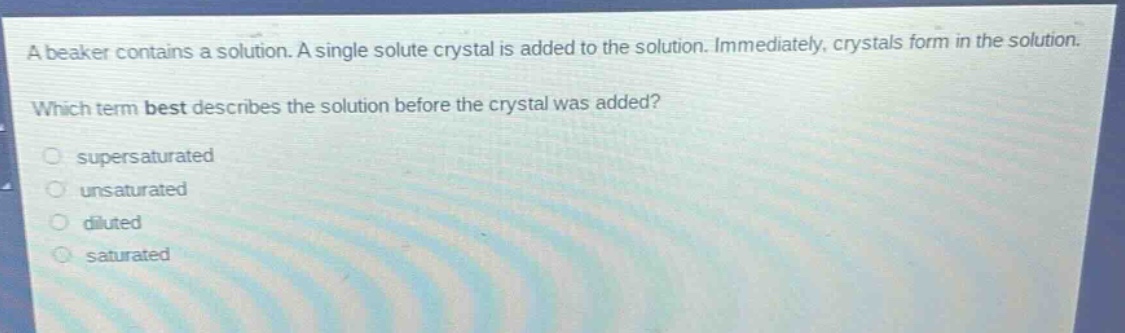 a beaker contains a solution. a single solute crystal is added to the solution. immediately, crystals form in the solution. which term best describes the solution before the crystal was added?\n- supersaturated\n- unsaturated\n- diluted\n- saturated