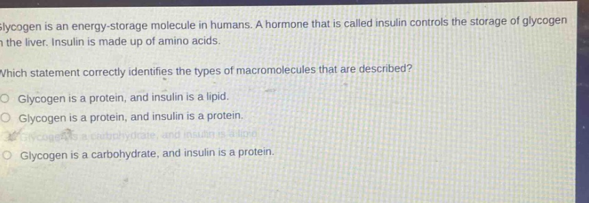 glycogen is an energy - storage molecule in humans. a hormone that is called insulin controls the storage of glycogen in the liver. insulin is made up of amino acids. which statement correctly identifies the types of macromolecules that are described? o glycogen is a protein, and insulin is a lipid. o glycogen is a protein, and insulin is a protein. o glycogen is a carbohydrate, and insulin is a lipid. o glycogen is a carbohydrate, and insulin is a protein.