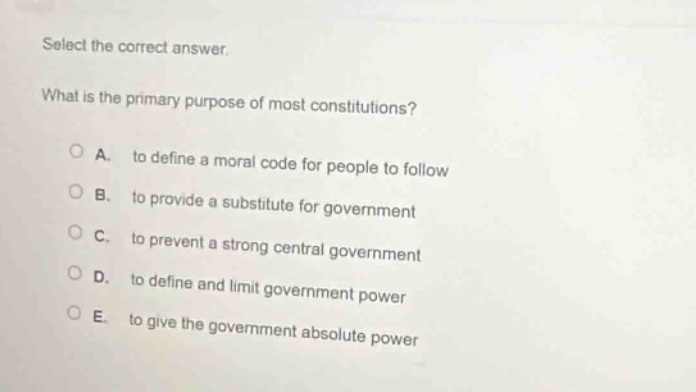 select the correct answer.\nwhat is the primary purpose of most constitutions?\na. to define a moral code for people to follow\nb. to provide a substitute for government\nc. to prevent a strong central government\nd. to define and limit government power\ne. to give the government absolute power