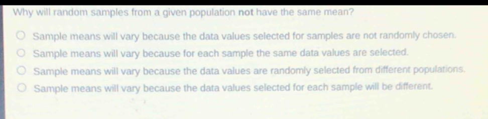 why will random samples from a given population not have the same mean?\nsample means will vary because the data values selected for samples are not randomly chosen.\nsample means will vary because for each sample the same data values are selected.\nsample means will vary because the data values are randomly selected from different populations.\nsample means will vary because the data values selected for each sample will be different.