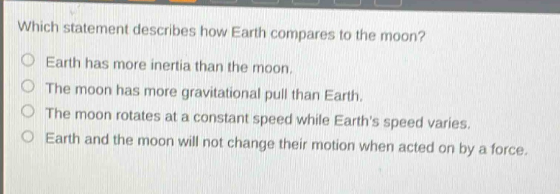 which statement describes how earth compares to the moon?\nearth has more inertia than the moon.\nthe moon has more gravitational pull than earth.\nthe moon rotates at a constant speed while earths speed varies.\nearth and the moon will not change their motion when acted on by a force.