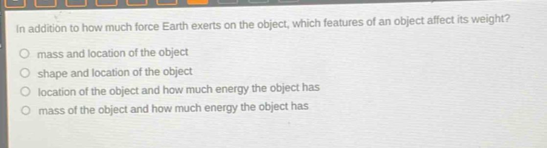in addition to how much force earth exerts on the object, which features of an object affect its weight?\n mass and location of the object\n shape and location of the object\n location of the object and how much energy the object has\n mass of the object and how much energy the object has