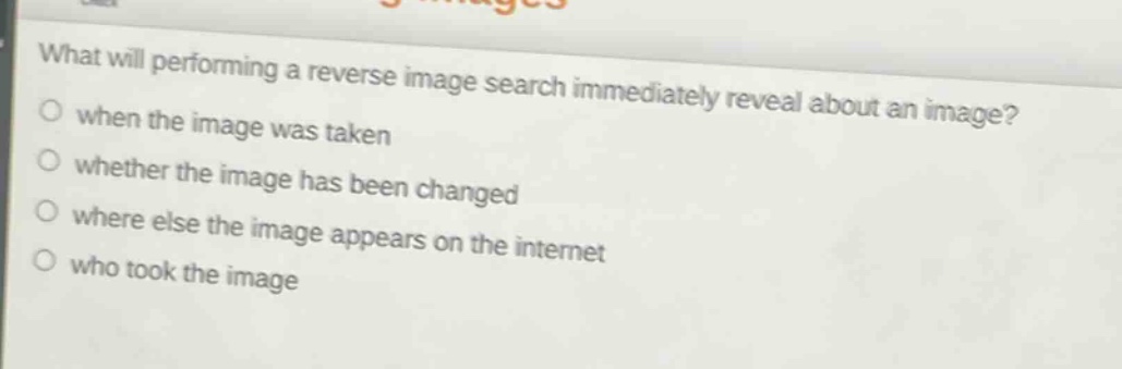 what will performing a reverse image search immediately reveal about an image?\nwhen the image was taken\nwhether the image has been changed\nwhere else the image appears on the internet\nwho took the image