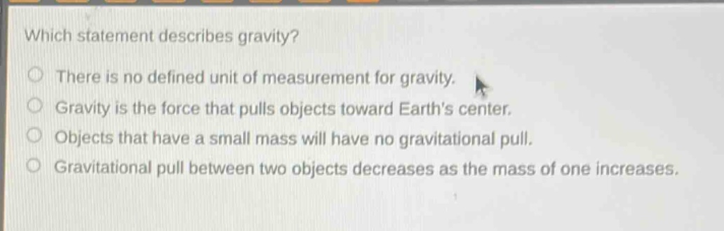 which statement describes gravity?\nthere is no defined unit of measurement for gravity.\ngravity is the force that pulls objects toward earth’s center.\nobjects that have a small mass will have no gravitational pull.\ngravitational pull between two objects decreases as the mass of one increases.