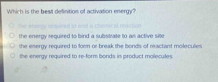which is the best definition of activation energy?\n the energy required to end a chemical reaction\n the energy required to bind a substrate to an active site\n the energy required to form or break the bonds of reactant molecules\n the energy required to re - form bonds in product molecules