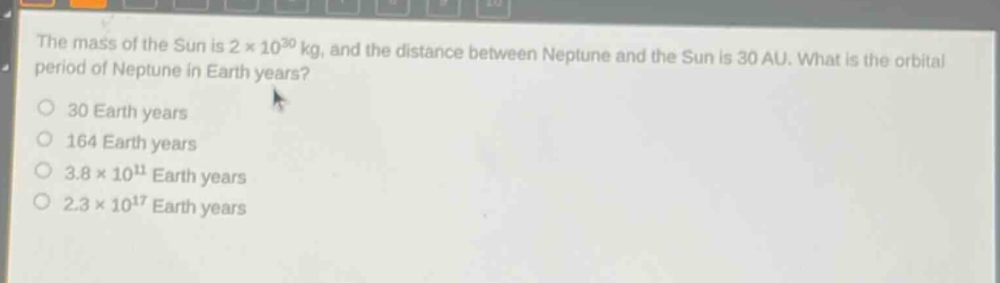 the mass of the sun is 2×10³⁰ kg, and the distance between neptune and the sun is 30 au. what is the orbital period of neptune in earth years?\n30 earth years\n164 earth years\n3.8×10¹¹ earth years\n2.3×10¹⁷ earth years