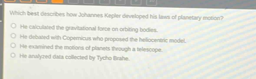 which best describes how johannes kepler developed his laws of planetary motion?\nhe calculated the gravitational force on orbiting bodies.\nhe debated with copernicus who proposed the heliocentric model.\nhe examined the motions of planets through a telescope.\nhe analyzed data collected by tycho brahe.