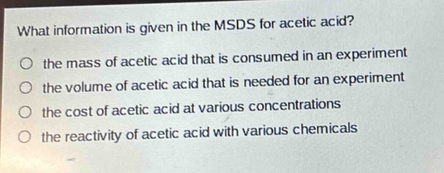 what information is given in the msds for acetic acid?\no the mass of acetic acid that is consumed in an experiment\no the volume of acetic acid that is needed for an experiment\no the cost of acetic acid at various concentrations\no the reactivity of acetic acid with various chemicals