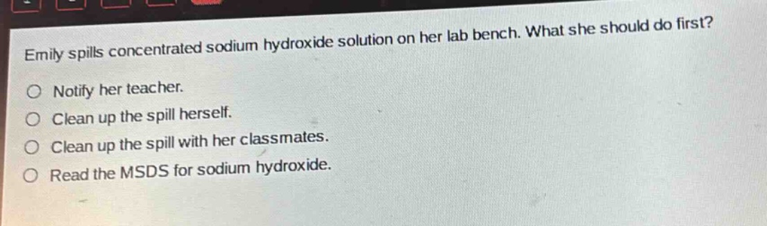 emily spills concentrated sodium hydroxide solution on her lab bench. what she should do first?\nnotify her teacher.\nclean up the spill herself.\nclean up the spill with her classmates.\nread the msds for sodium hydroxide.