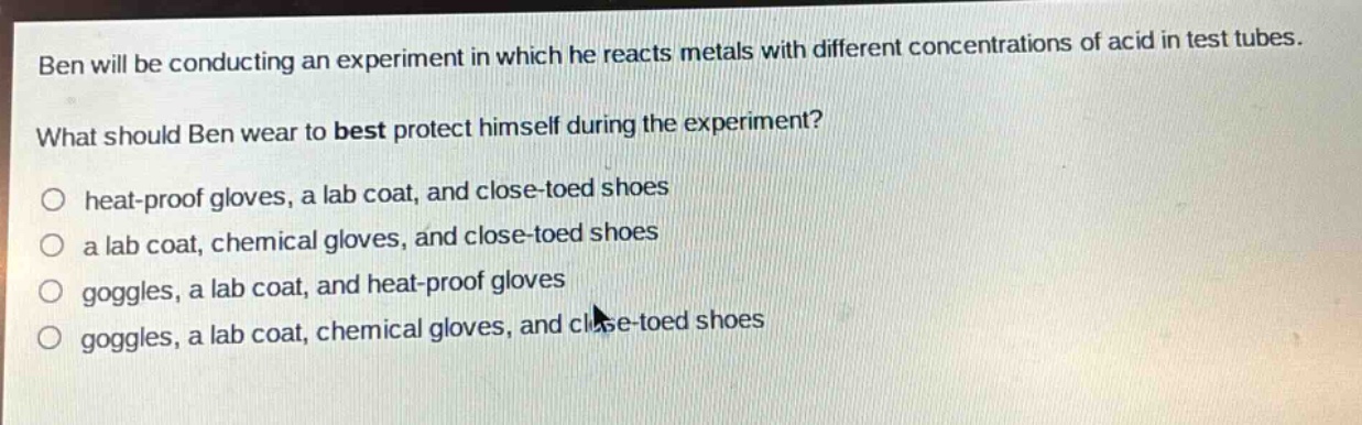 ben will be conducting an experiment in which he reacts metals with different concentrations of acid in test tubes. what should ben wear to best protect himself during the experiment?\no heat - proof gloves, a lab coat, and close - toed shoes\no a lab coat, chemical gloves, and close - toed shoes\no goggles, a lab coat, and heat - proof gloves\no goggles, a lab coat, chemical gloves, and close - toed shoes