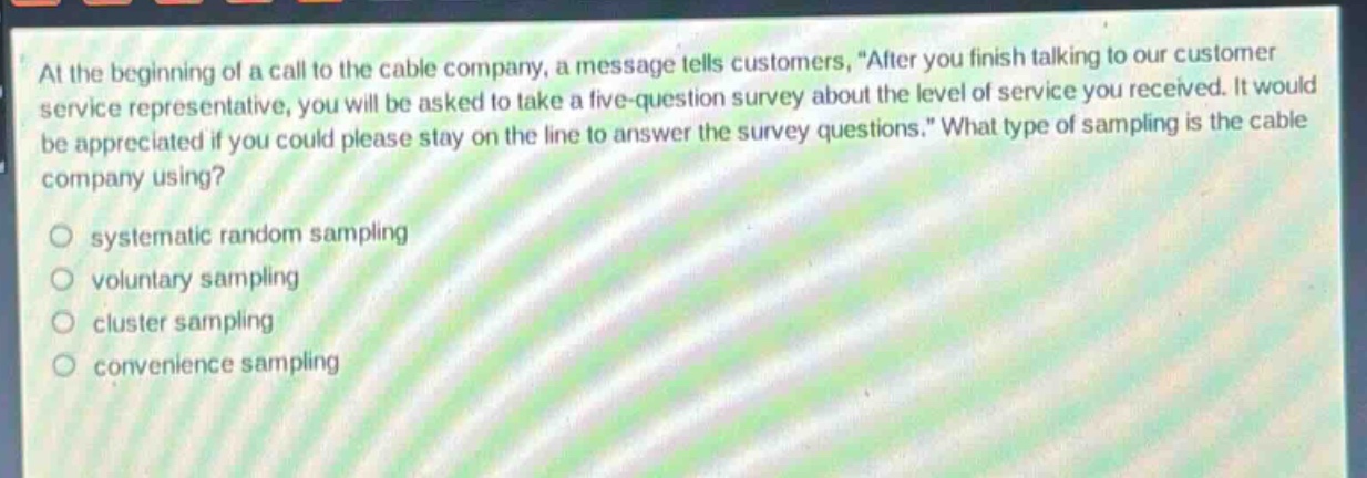 at the beginning of a call to the cable company, a message tells customers, “after you finish talking to our customer service representative, you will be asked to take a five - question survey about the level of service you received. it would be appreciated if you could please stay on the line to answer the survey questions.” what type of sampling is the cable company using?\no systematic random sampling\no voluntary sampling\no cluster sampling\no convenience sampling