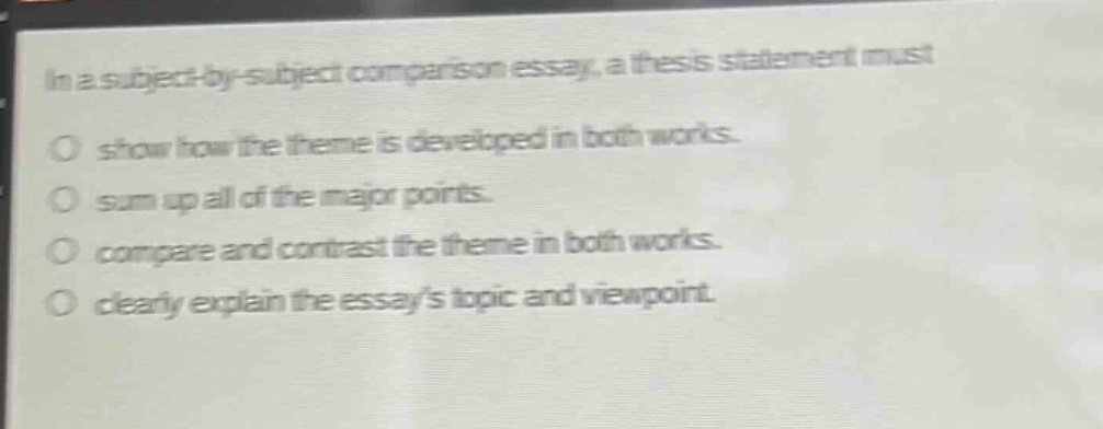 in a subject - by - subject comparison essay, a thesis statement must\no show how the theme is developed in both works.\no sum up all of the major points.\no compare and contrast the theme in both works.\no clearly explain the essays topic and viewpoint.