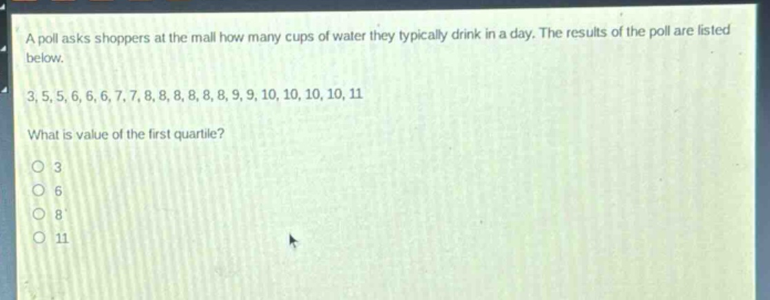 a poll asks shoppers at the mall how many cups of water they typically drink in a day. the results of the poll are listed below.\n3, 5, 5, 6, 6, 6, 7, 7, 8, 8, 8, 8, 8, 8, 9, 9, 10, 10, 10, 10, 11\nwhat is value of the first quartile?\no 3\no 6\no 8\no 11