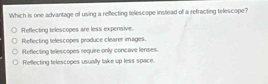 which is one advantage of using a reflecting telescope instead of a refracting telescope?\nreflecting telescopes are less expensive.\nreflecting telescopes produce clearer images.\nreflecting telescopes require only concave lenses.\nreflecting telescopes usually take up less space.
