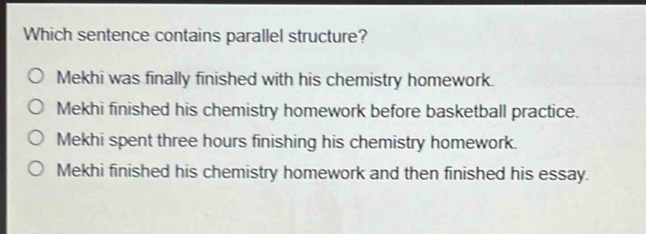 which sentence contains parallel structure?\no mekhi was finally finished with his chemistry homework.\no mekhi finished his chemistry homework before basketball practice.\no mekhi spent three hours finishing his chemistry homework.\no mekhi finished his chemistry homework and then finished his essay.