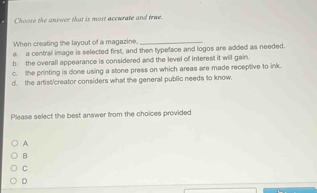 choose the answer that is most accurate and true. when creating the layout of a magazine, ____________ a. a central image is selected first, and then typeface and logos are added as needed. b. the overall appearance is considered and the level of interest it will gain. c. the printing is done using a stone press on which areas are made receptive to ink. d. the artist/creator considers what the general public needs to know. please select the best answer from the choices provided
