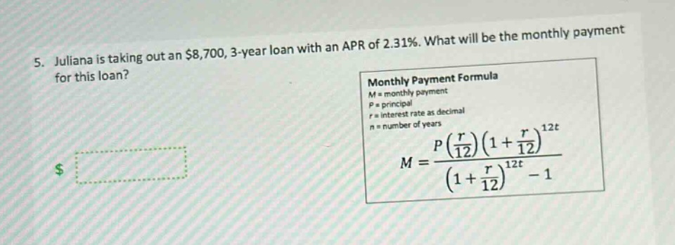 5. juliana is taking out an $8,700, 3 - year loan with an apr of 2.31%. what will be the monthly payment for this loan? monthly payment formula m = monthly payment p = principal r = interest rate as decimal n = number of years $m=\frac{p(\frac{r}{12})(1 + \frac{r}{12})^{12t}}{(1+\frac{r}{12})^{12t}-1}$