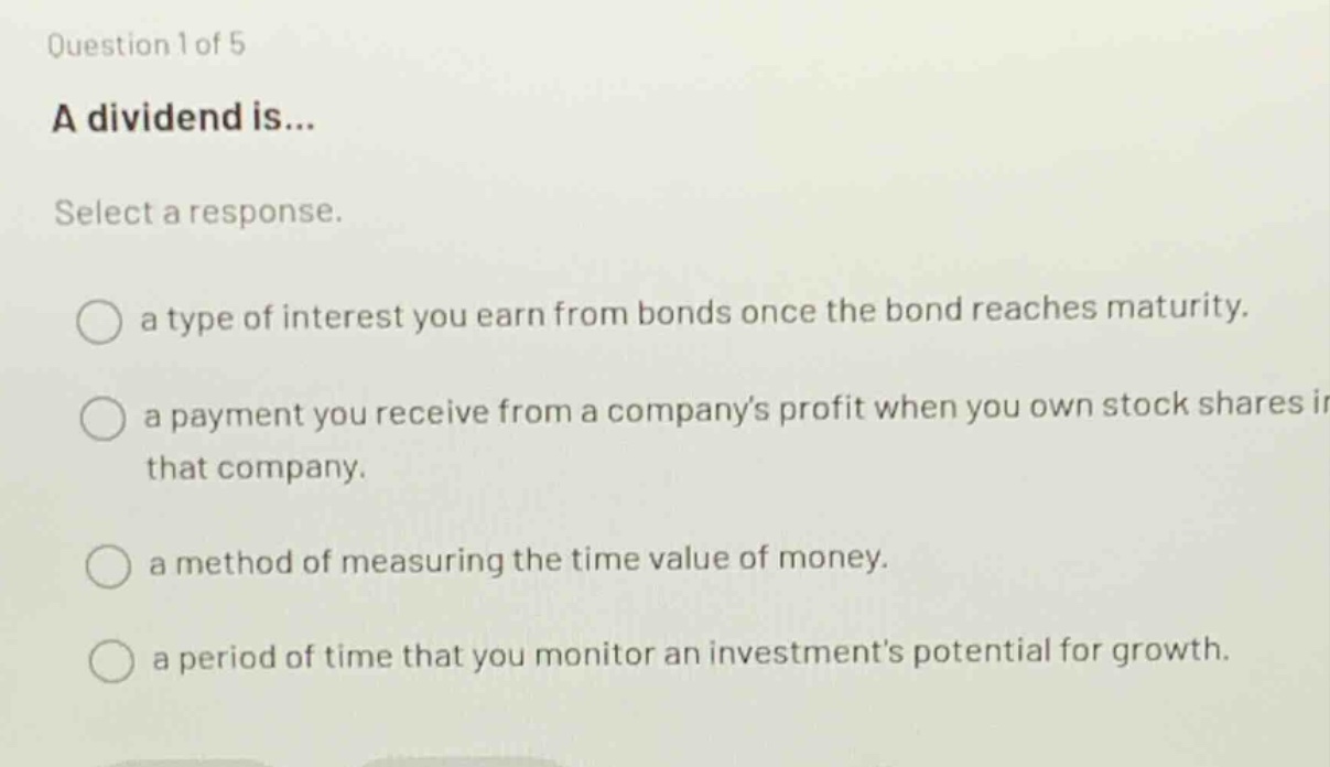 question 1 of 5\na dividend is...\nselect a response.\na type of interest you earn from bonds once the bond reaches maturity.\na payment you receive from a companys profit when you own stock shares in that company.\na method of measuring the time value of money.\na period of time that you monitor an investments potential for growth.