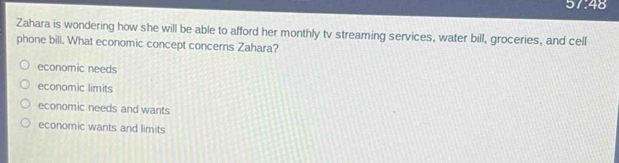 zahara is wondering how she will be able to afford her monthly tv streaming services, water bill, groceries, and cell phone bill. what economic concept concerns zahara?\neconomic needs\neconomic limits\neconomic needs and wants\neconomic wants and limits